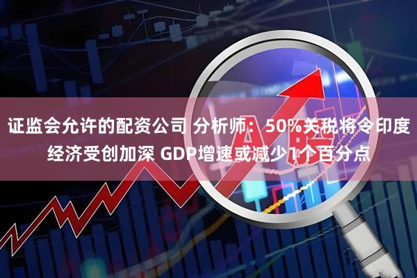 证监会允许的配资公司 分析师：50%关税将令印度经济受创加深 GDP增速或减少1个百分点