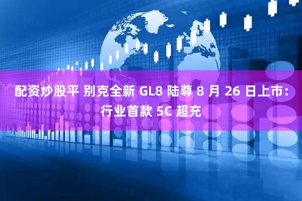 配资炒股平 别克全新 GL8 陆尊 8 月 26 日上市：行业首款 5C 超充