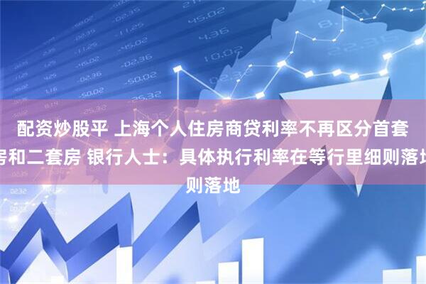 配资炒股平 上海个人住房商贷利率不再区分首套房和二套房 银行人士：具体执行利率在等行里细则落地