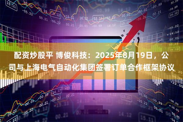 配资炒股平 博俊科技：2025年8月19日，公司与上海电气自动化集团签署订单合作框架协议