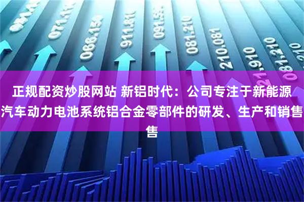 正规配资炒股网站 新铝时代：公司专注于新能源汽车动力电池系统铝合金零部件的研发、生产和销售