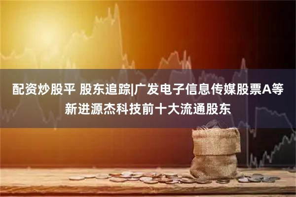 配资炒股平 股东追踪|广发电子信息传媒股票A等新进源杰科技前十大流通股东