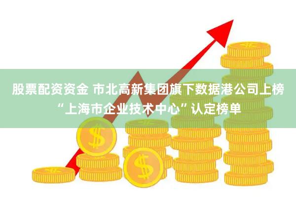 股票配资资金 市北高新集团旗下数据港公司上榜“上海市企业技术中心”认定榜单