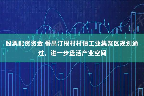 股票配资资金 番禺汀根村村镇工业集聚区规划通过，进一步盘活产业空间