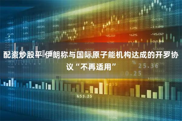 配资炒股平 伊朗称与国际原子能机构达成的开罗协议“不再适用”