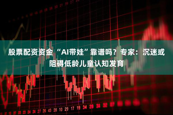 股票配资资金 “AI带娃”靠谱吗？专家：沉迷或阻碍低龄儿童认知发育