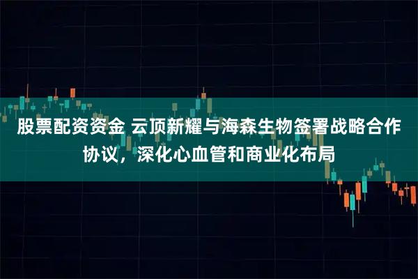 股票配资资金 云顶新耀与海森生物签署战略合作协议，深化心血管和商业化布局
