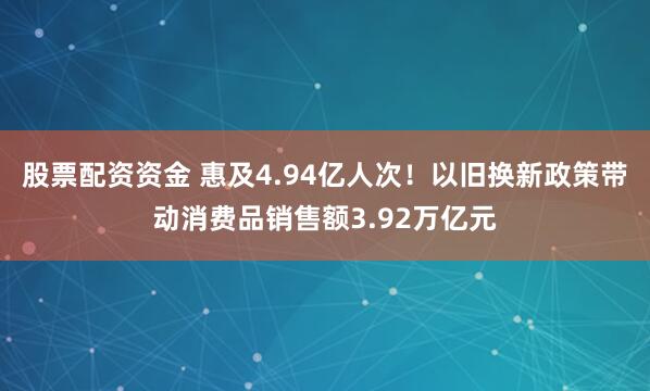 股票配资资金 惠及4.94亿人次！以旧换新政策带动消费品销售额3.92万亿元