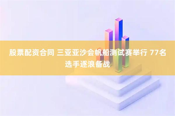 股票配资合同 三亚亚沙会帆船测试赛举行 77名选手逐浪备战