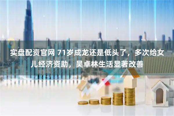 实盘配资官网 71岁成龙还是低头了，多次给女儿经济资助，吴卓林生活显著改善