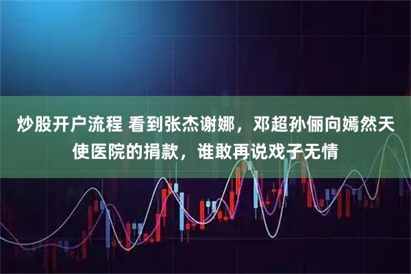 炒股开户流程 看到张杰谢娜，邓超孙俪向嫣然天使医院的捐款，谁敢再说戏子无情