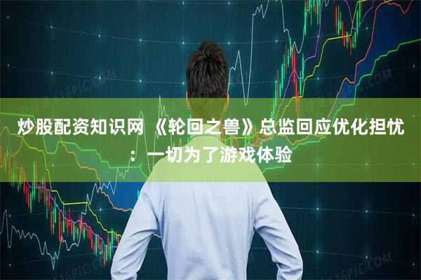 炒股配资知识网 《轮回之兽》总监回应优化担忧：一切为了游戏体验