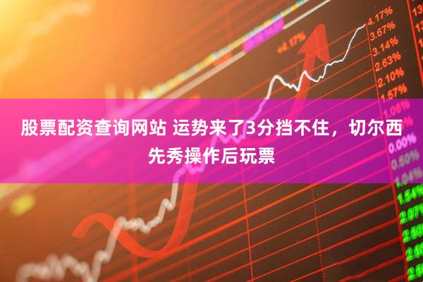 股票配资查询网站 运势来了3分挡不住，切尔西先秀操作后玩票