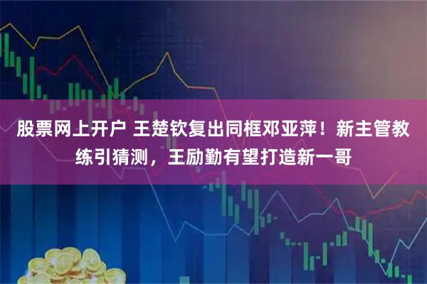 股票网上开户 王楚钦复出同框邓亚萍！新主管教练引猜测，王励勤有望打造新一哥
