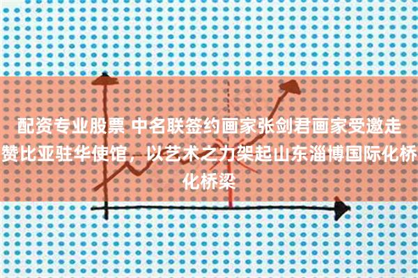 配资专业股票 中名联签约画家张剑君画家受邀走进赞比亚驻华使馆，以艺术之力架起山东淄博国际化桥梁
