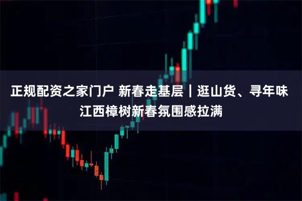 正规配资之家门户 新春走基层｜逛山货、寻年味 江西樟树新春氛围感拉满