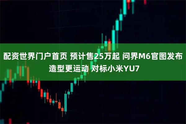 配资世界门户首页 预计售25万起 问界M6官图发布 造型更运动 对标小米YU7