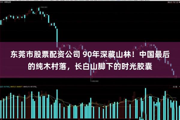 东莞市股票配资公司 90年深藏山林！中国最后的纯木村落，长白山脚下的时光胶囊