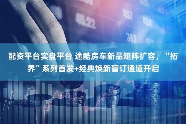 配资平台实盘平台 途酷房车新品矩阵扩容，“拓界”系列首发+经典焕新盲订通道开启