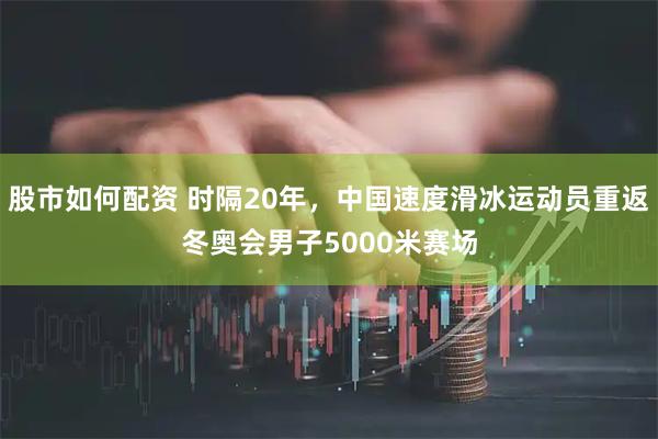 股市如何配资 时隔20年，中国速度滑冰运动员重返冬奥会男子5000米赛场