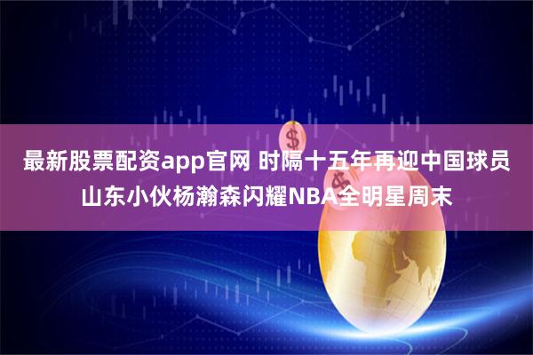 最新股票配资app官网 时隔十五年再迎中国球员山东小伙杨瀚森闪耀NBA全明星周末