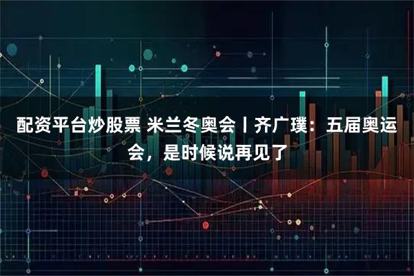 配资平台炒股票 米兰冬奥会丨齐广璞：五届奥运会，是时候说再见了