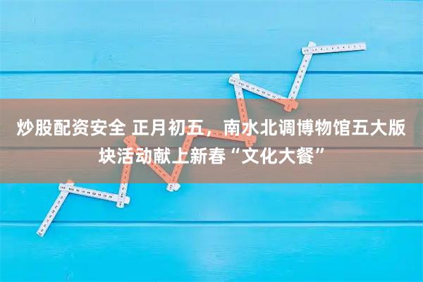 炒股配资安全 正月初五，南水北调博物馆五大版块活动献上新春“文化大餐”