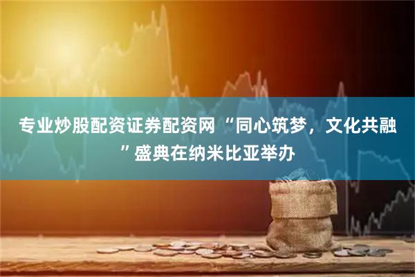 专业炒股配资证券配资网 “同心筑梦，文化共融”盛典在纳米比亚举办