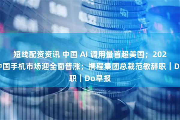 短线配资资讯 中国 AI 调用量首超美国；2026 年中国手机市场迎全面普涨；携程集团总裁范敏辞职｜Do早报