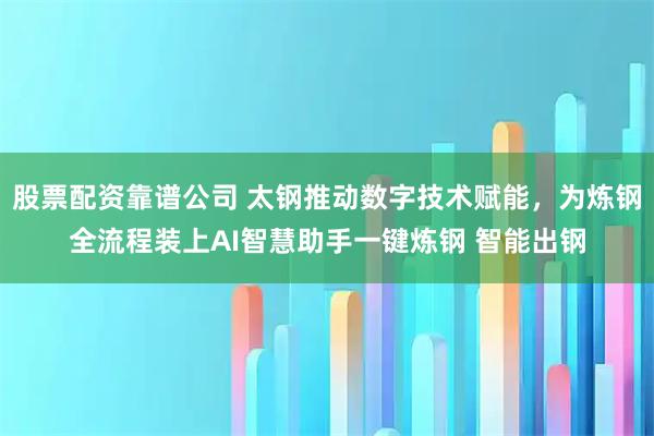 股票配资靠谱公司 太钢推动数字技术赋能，为炼钢全流程装上AI智慧助手一键炼钢 智能出钢