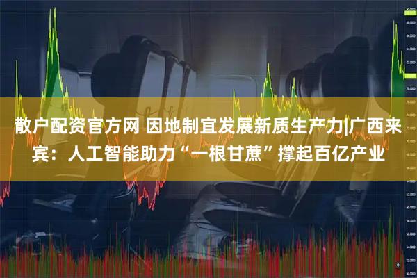 散户配资官方网 因地制宜发展新质生产力|广西来宾：人工智能助力“一根甘蔗”撑起百亿产业