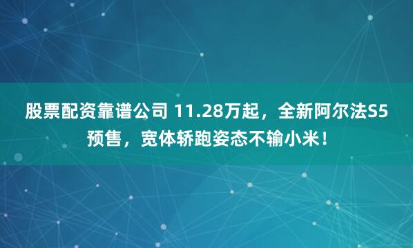 股票配资靠谱公司 11.28万起，全新阿尔法S5预售，宽体轿跑姿态不输小米！