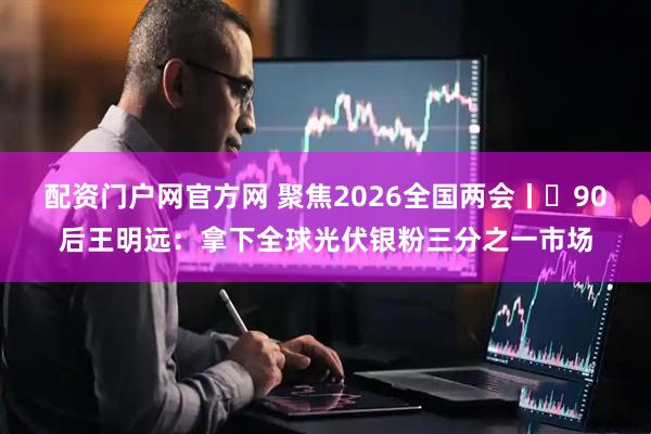 配资门户网官方网 聚焦2026全国两会丨​90后王明远：拿下全球光伏银粉三分之一市场