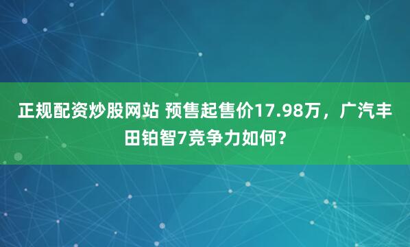 正规配资炒股网站 预售起售价17.98万，广汽丰田铂智7竞争力如何？
