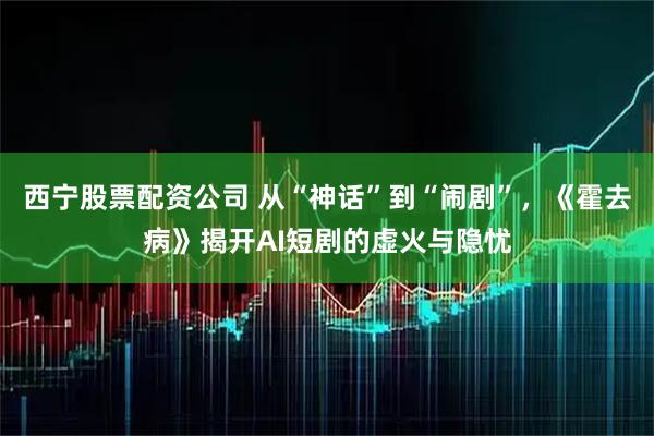 西宁股票配资公司 从“神话”到“闹剧”，《霍去病》揭开AI短剧的虚火与隐忧