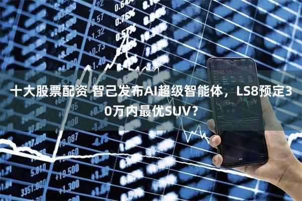 十大股票配资 智己发布AI超级智能体，LS8预定30万内最优SUV？