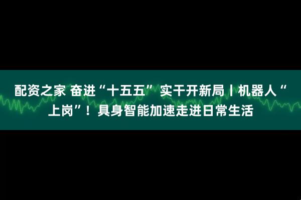 配资之家 奋进“十五五” 实干开新局丨机器人“上岗”！具身智能加速走进日常生活