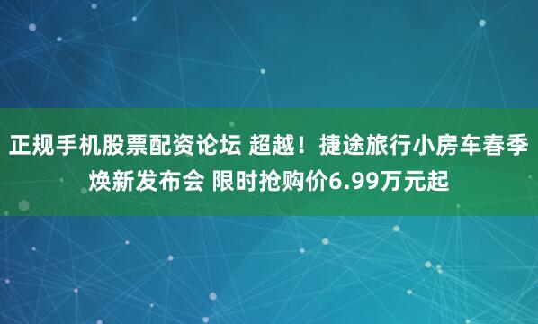 正规手机股票配资论坛 超越！捷途旅行小房车春季焕新发布会 限时抢购价6.99万元起
