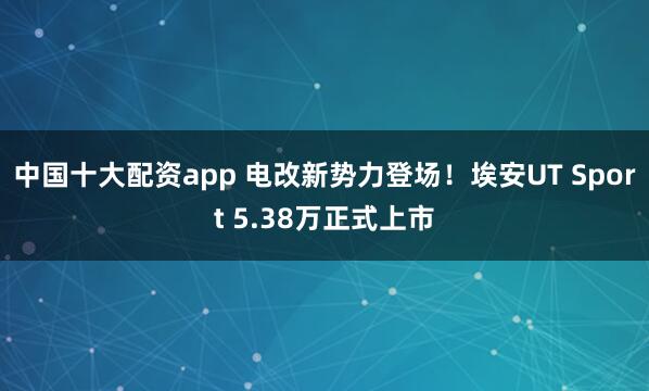 中国十大配资app 电改新势力登场！埃安UT Sport 5.38万正式上市