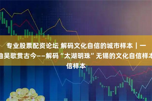 专业股票配资论坛 解码文化自信的城市样本｜一曲吴歌贯古今——解码“太湖明珠”无锡的文化自信样本