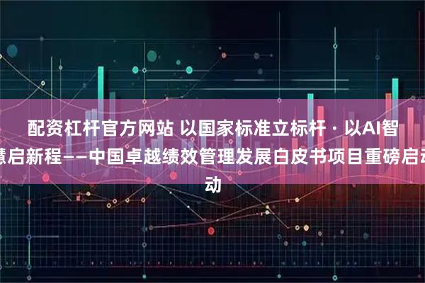 配资杠杆官方网站 以国家标准立标杆 · 以AI智慧启新程——中国卓越绩效管理发展白皮书项目重磅启动