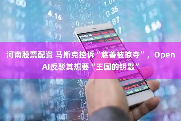 河南股票配资 马斯克控诉“慈善被掠夺”，OpenAI反驳其想要“王国的钥匙”