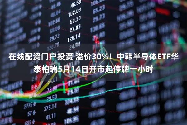 在线配资门户投资 溢价30%!中韩半导体ETF华泰柏瑞5月14日开市起停牌一小时