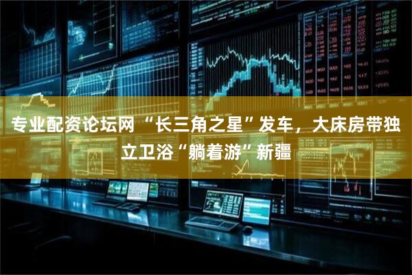 专业配资论坛网 “长三角之星”发车，大床房带独立卫浴“躺着游”新疆