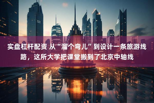 实盘杠杆配资 从“溜个弯儿”到设计一条旅游线路，这所大学把课堂搬到了北京中轴线