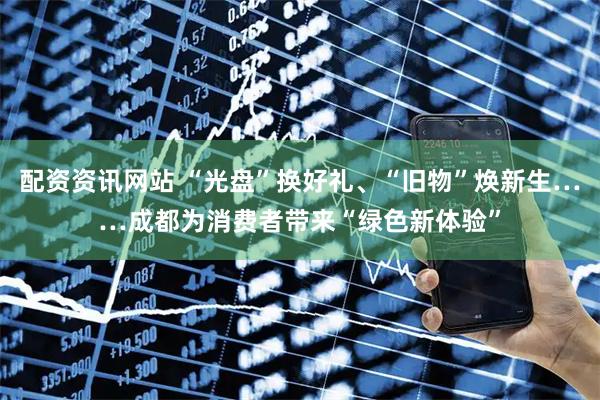 配资资讯网站 “光盘”换好礼、“旧物”焕新生……成都为消费者带来“绿色新体验”