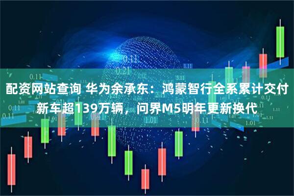 配资网站查询 华为余承东：鸿蒙智行全系累计交付新车超139万辆，问界M5明年更新换代