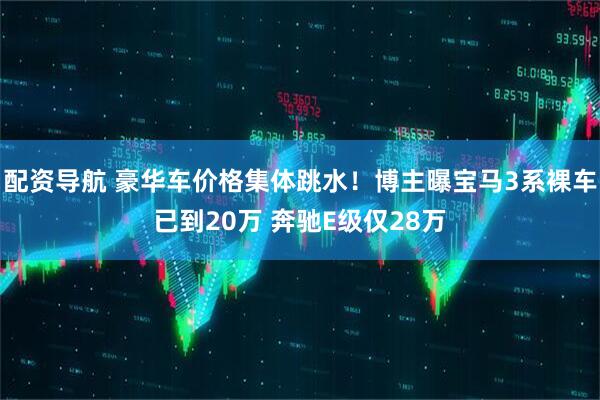 配资导航 豪华车价格集体跳水！博主曝宝马3系裸车已到20万 奔驰E级仅28万