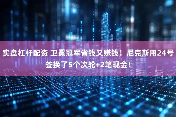 实盘杠杆配资 卫冕冠军省钱又赚钱！尼克斯用24号签换了5个次轮+2笔现金！