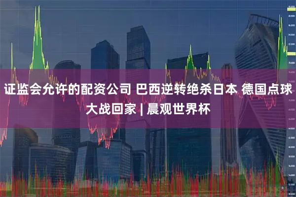 证监会允许的配资公司 巴西逆转绝杀日本 德国点球大战回家 | 晨观世界杯